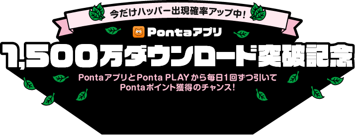 今だけハッパー出現確率アップ中！ Pontaアプリ 1,500万ダウンロード突破記念 PontaアプリとPonta PLAYから毎日1回ずつ引いてPontaポイント獲得のチャンス！